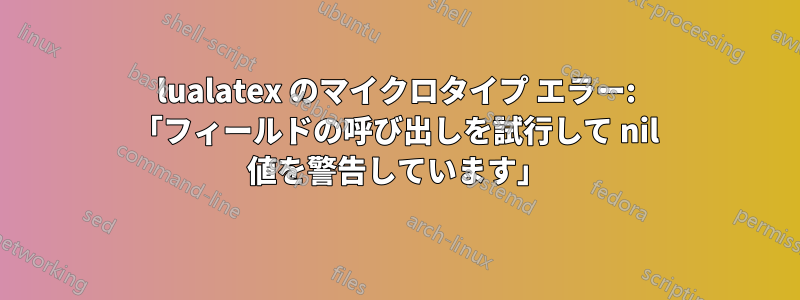 lualatex のマイクロタイプ エラー: 「フィールドの呼び出しを試行して nil 値を警告しています」