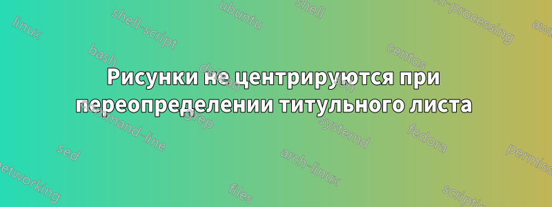 Рисунки не центрируются при переопределении титульного листа