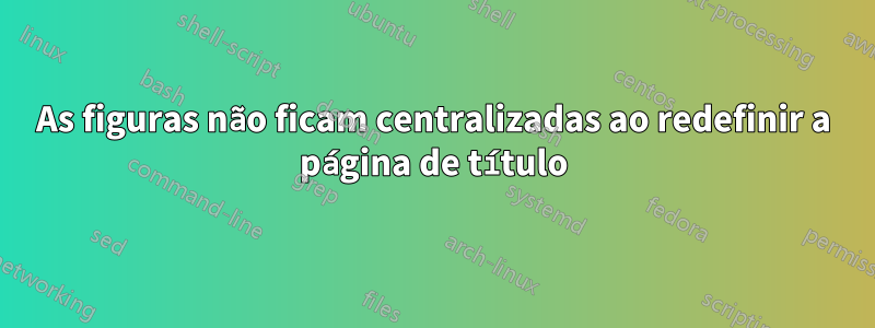 As figuras não ficam centralizadas ao redefinir a página de título