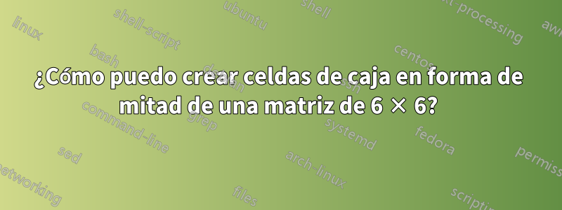 ¿Cómo puedo crear celdas de caja en forma de mitad de una matriz de 6 × 6?