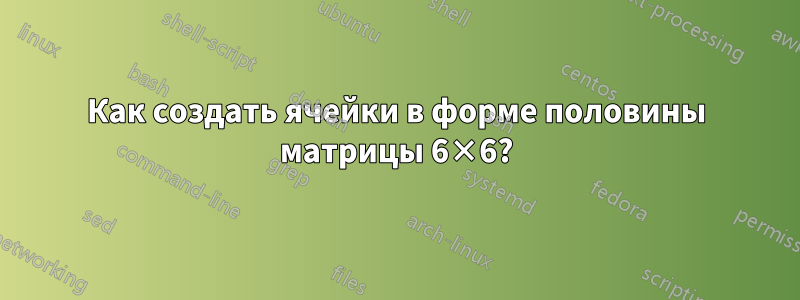 Как создать ячейки в форме половины матрицы 6×6?