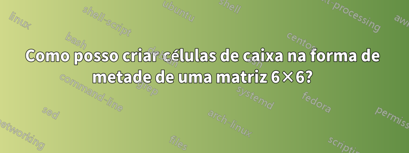 Como posso criar células de caixa na forma de metade de uma matriz 6×6?