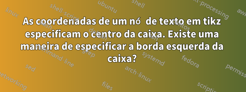 As coordenadas de um nó de texto em tikz especificam o centro da caixa. Existe uma maneira de especificar a borda esquerda da caixa?