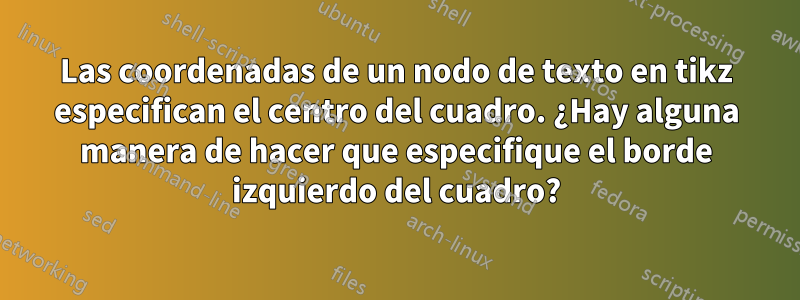 Las coordenadas de un nodo de texto en tikz especifican el centro del cuadro. ¿Hay alguna manera de hacer que especifique el borde izquierdo del cuadro?