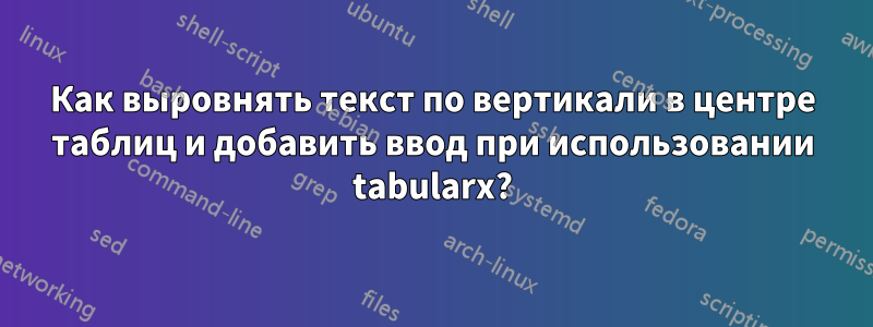 Как выровнять текст по вертикали в центре таблиц и добавить ввод при использовании tabularx?