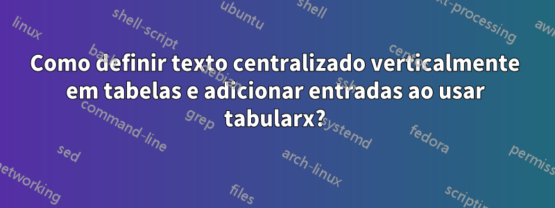 Como definir texto centralizado verticalmente em tabelas e adicionar entradas ao usar tabularx?