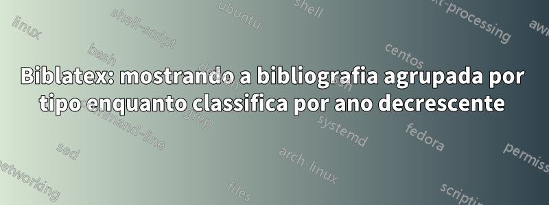 Biblatex: mostrando a bibliografia agrupada por tipo enquanto classifica por ano decrescente