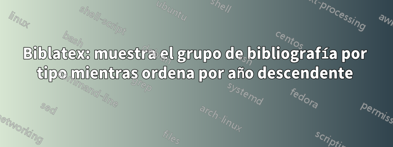 Biblatex: muestra el grupo de bibliografía por tipo mientras ordena por año descendente