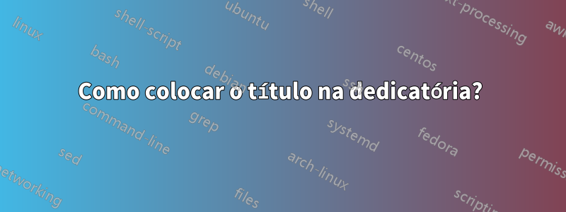 Como colocar o título na dedicatória?