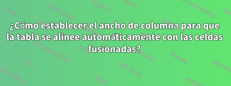 ¿Cómo establecer el ancho de columna para que la tabla se alinee automáticamente con las celdas fusionadas?