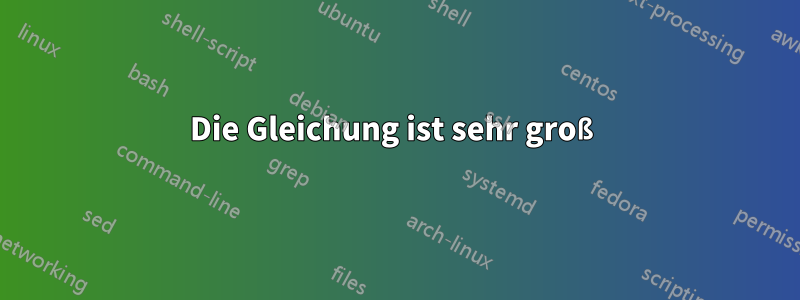 Die Gleichung ist sehr groß