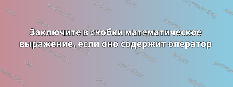 Заключите в скобки математическое выражение, если оно содержит оператор