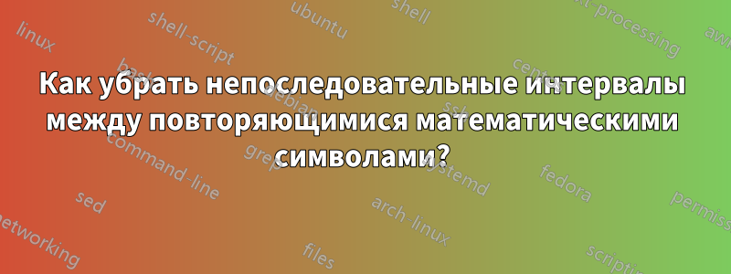 Как убрать непоследовательные интервалы между повторяющимися математическими символами?