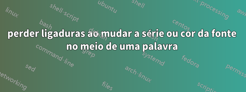 perder ligaduras ao mudar a série ou cor da fonte no meio de uma palavra