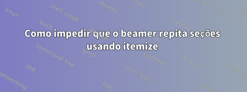 Como impedir que o beamer repita seções usando itemize