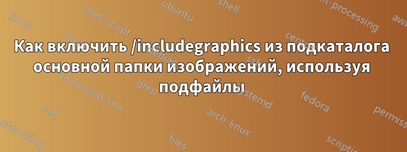 Как включить /includegraphics из подкаталога основной папки изображений, используя подфайлы