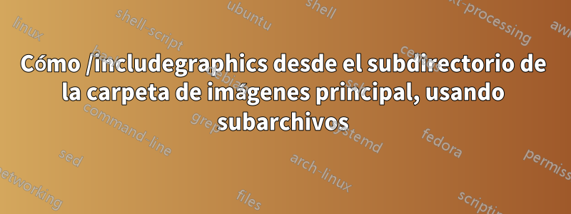 Cómo /includegraphics desde el subdirectorio de la carpeta de imágenes principal, usando subarchivos