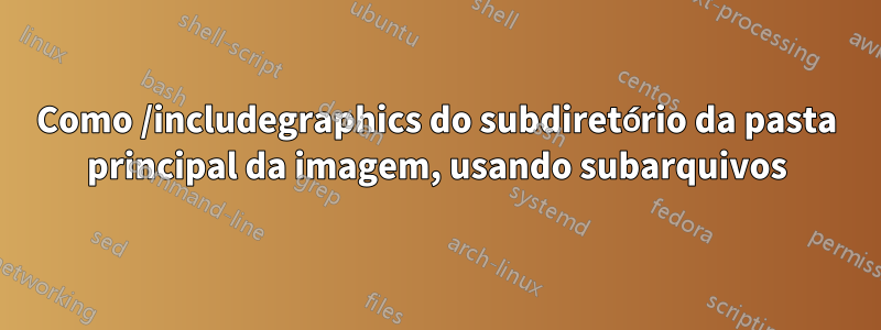 Como /includegraphics do subdiretório da pasta principal da imagem, usando subarquivos