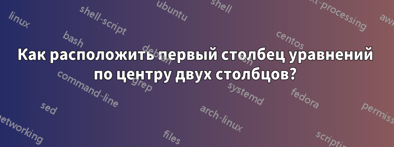 Как расположить первый столбец уравнений по центру двух столбцов?
