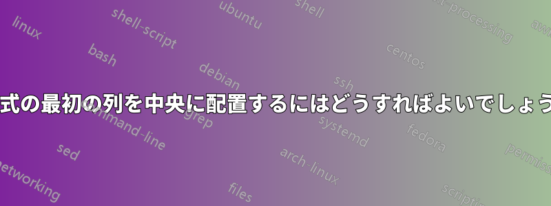 2 列の式の最初の列を中央に配置するにはどうすればよいでしょうか?