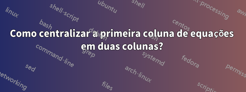 Como centralizar a primeira coluna de equações em duas colunas?