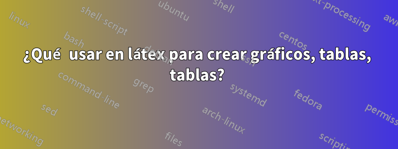¿Qué usar en látex para crear gráficos, tablas, tablas?
