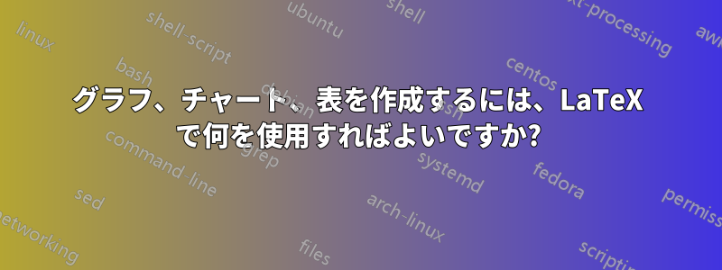 グラフ、チャート、表を作成するには、LaTeX で何を使用すればよいですか?