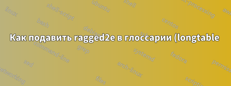 Как подавить ragged2e в глоссарии (longtable)?