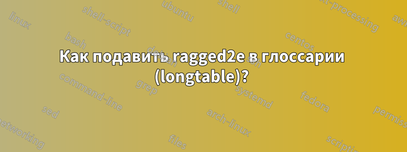 Как подавить ragged2e в глоссарии (longtable)?