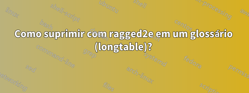 Como suprimir com ragged2e em um glossário (longtable)?