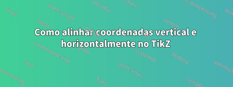 Como alinhar coordenadas vertical e horizontalmente no TikZ