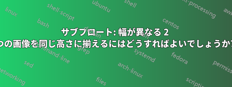 サブフロート: 幅が異なる 2 つの画像を同じ高さに揃えるにはどうすればよいでしょうか?
