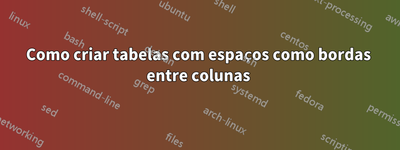 Como criar tabelas com espaços como bordas entre colunas