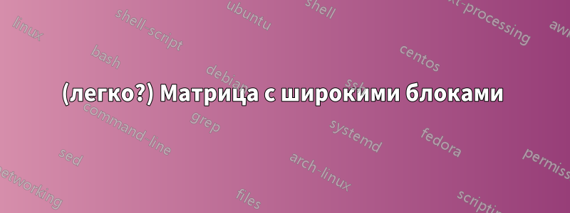 (легко?) Матрица с широкими блоками