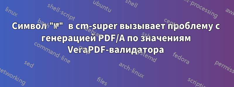 Символ "№" в cm-super вызывает проблему с генерацией PDF/A по значениям VeraPDF-валидатора