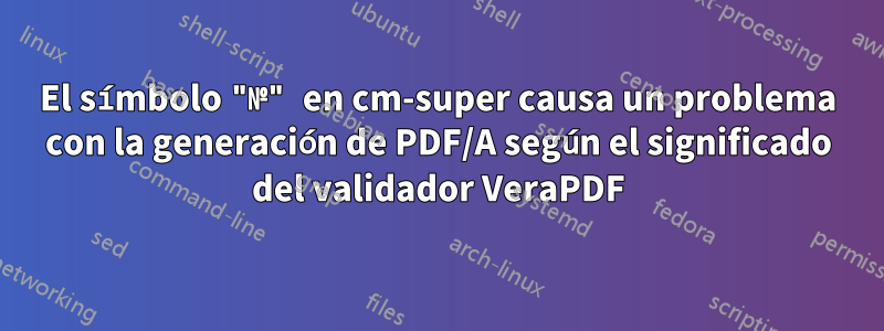 El símbolo "№" en cm-super causa un problema con la generación de PDF/A según el significado del validador VeraPDF