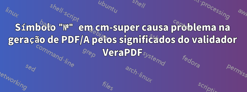 Símbolo "№" em cm-super causa problema na geração de PDF/A pelos significados do validador VeraPDF