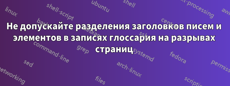 Не допускайте разделения заголовков писем и элементов в записях глоссария на разрывах страниц
