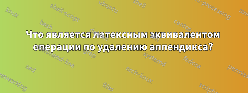 Что является латексным эквивалентом операции по удалению аппендикса?