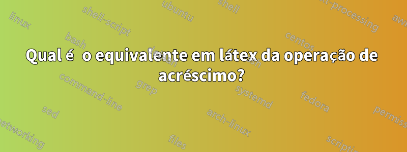 Qual é o equivalente em látex da operação de acréscimo?