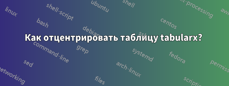 Как отцентрировать таблицу tabularx?