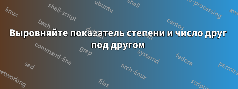 Выровняйте показатель степени и число друг под другом