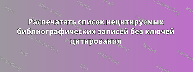 Распечатать список нецитируемых библиографических записей без ключей цитирования
