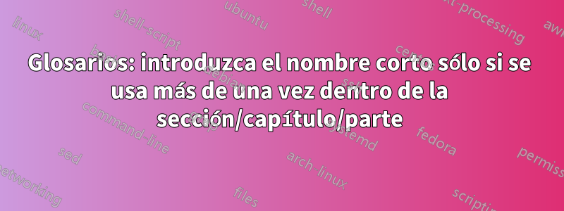 Glosarios: introduzca el nombre corto sólo si se usa más de una vez dentro de la sección/capítulo/parte
