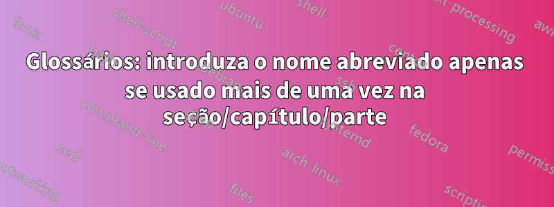 Glossários: introduza o nome abreviado apenas se usado mais de uma vez na seção/capítulo/parte