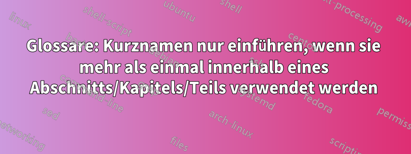 Glossare: Kurznamen nur einführen, wenn sie mehr als einmal innerhalb eines Abschnitts/Kapitels/Teils verwendet werden