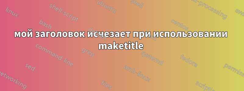 мой заголовок исчезает при использовании maketitle
