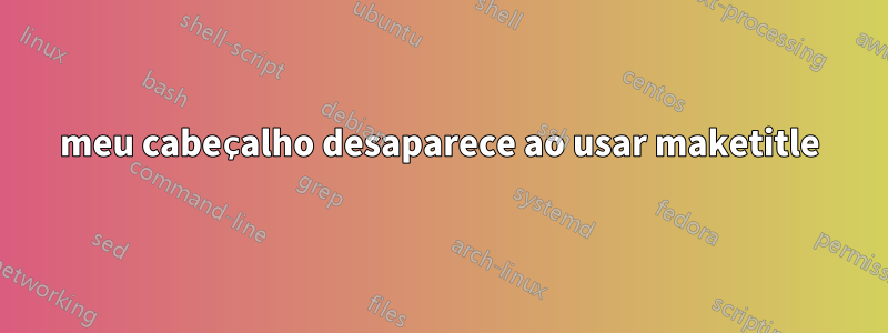 meu cabeçalho desaparece ao usar maketitle