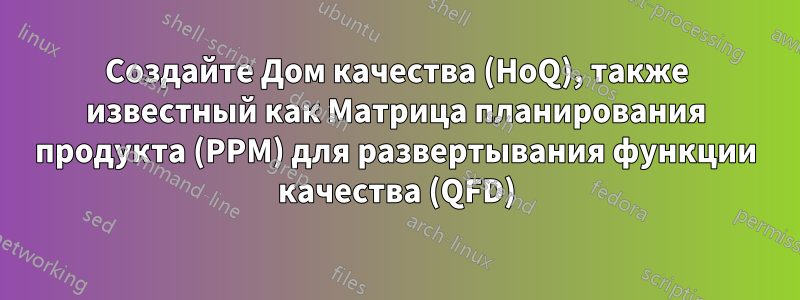 Создайте Дом качества (HoQ), также известный как Матрица планирования продукта (PPM) для развертывания функции качества (QFD)