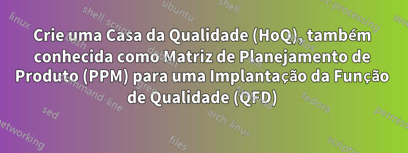 Crie uma Casa da Qualidade (HoQ), também conhecida como Matriz de Planejamento de Produto (PPM) para uma Implantação da Função de Qualidade (QFD)